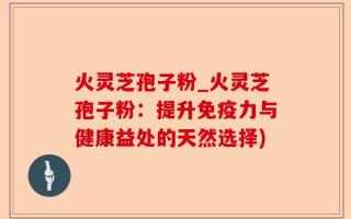 火灵芝孢子粉_火灵芝孢子粉：提升免疫力与健康益处的天然选择)