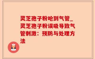 灵芝孢子粉呛到气管_灵芝孢子粉误吸导致气管刺激：预防与处理方法