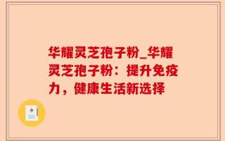 华耀灵芝孢子粉_华耀灵芝孢子粉：提升免疫力，健康生活新选择