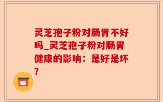 灵芝孢子粉对肠胃不好吗_灵芝孢子粉对肠胃健康的影响：是好是坏？