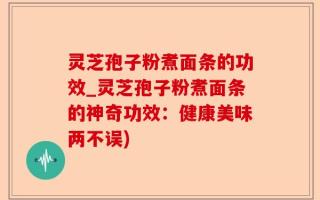 灵芝孢子粉煮面条的功效_灵芝孢子粉煮面条的神奇功效：健康美味两不误)