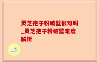 灵芝孢子粉破壁很难吗_灵芝孢子粉破壁难度解析