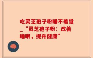 吃灵芝孢子粉睡不着觉_“灵芝孢子粉：改善睡眠，提升健康”