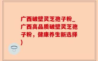 广西破壁灵芝孢子粉_广西高品质破壁灵芝孢子粉，健康养生新选择)