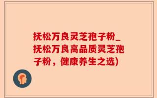 抚松万良灵芝孢子粉_抚松万良高品质灵芝孢子粉，健康养生之选)