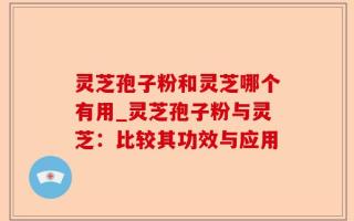 灵芝孢子粉和灵芝哪个有用_灵芝孢子粉与灵芝：比较其功效与应用