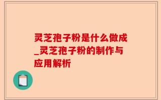 灵芝孢子粉是什么做成_灵芝孢子粉的制作与应用解析