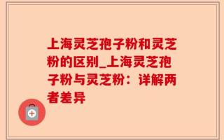 上海灵芝孢子粉和灵芝粉的区别_上海灵芝孢子粉与灵芝粉：详解两者差异