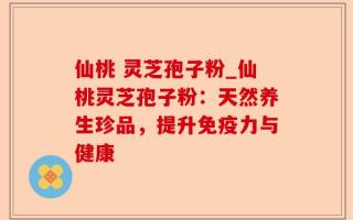 仙桃 灵芝孢子粉_仙桃灵芝孢子粉：天然养生珍品，提升免疫力与健康