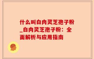 什么叫白肉灵芝孢子粉_白肉灵芝孢子粉：全面解析与应用指南