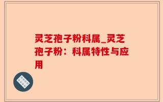 灵芝孢子粉科属_灵芝孢子粉：科属特性与应用