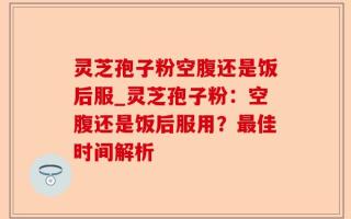 灵芝孢子粉空腹还是饭后服_灵芝孢子粉：空腹还是饭后服用？最佳时间解析