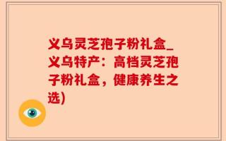 义乌灵芝孢子粉礼盒_义乌特产：高档灵芝孢子粉礼盒，健康养生之选)