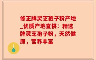 修正牌灵芝孢子粉产地_优质产地直供：精选牌灵芝孢子粉，天然健康，营养丰富