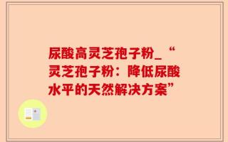 尿酸高灵芝孢子粉_“灵芝孢子粉：降低尿酸水平的天然解决方案”