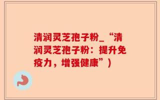 清润灵芝孢子粉_“清润灵芝孢子粉：提升免疫力，增强健康”)