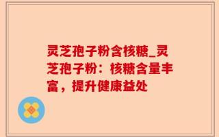 灵芝孢子粉含核糖_灵芝孢子粉：核糖含量丰富，提升健康益处
