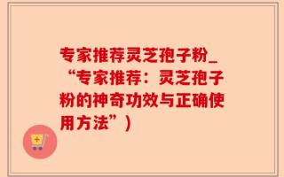 专家推荐灵芝孢子粉_“专家推荐：灵芝孢子粉的神奇功效与正确使用方法”)