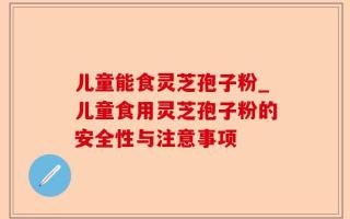 儿童能食灵芝孢子粉_儿童食用灵芝孢子粉的安全性与注意事项