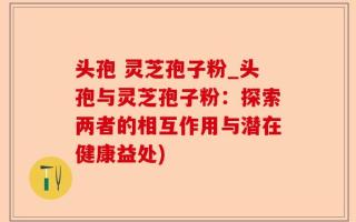头孢 灵芝孢子粉_头孢与灵芝孢子粉：探索两者的相互作用与潜在健康益处)
