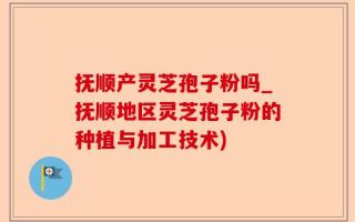 抚顺产灵芝孢子粉吗_抚顺地区灵芝孢子粉的种植与加工技术)
