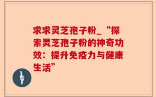 求求灵芝孢子粉_“探索灵芝孢子粉的神奇功效：提升免疫力与健康生活”