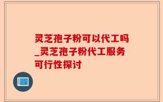 灵芝孢子粉可以代工吗_灵芝孢子粉代工服务可行性探讨