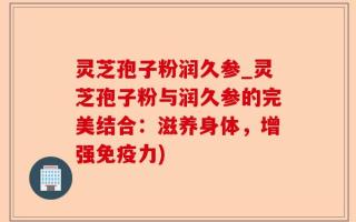 灵芝孢子粉润久参_灵芝孢子粉与润久参的完美结合：滋养身体，增强免疫力)