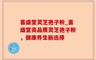 喜盛堂灵芝孢子粉_喜盛堂高品质灵芝孢子粉，健康养生新选择