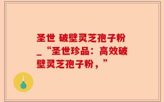 圣世 破壁灵芝孢子粉_“圣世珍品：高效破壁灵芝孢子粉，”