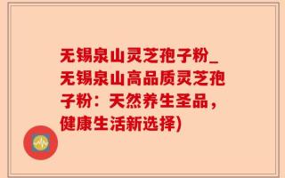 无锡泉山灵芝孢子粉_无锡泉山高品质灵芝孢子粉：天然养生圣品，健康生活新选择)