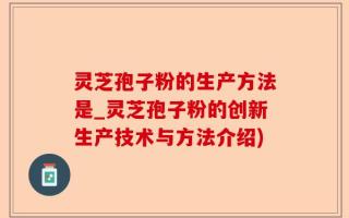 灵芝孢子粉的生产方法是_灵芝孢子粉的创新生产技术与方法介绍)