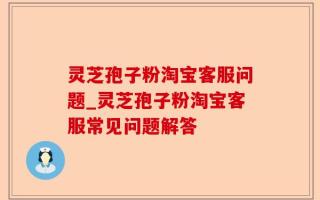 灵芝孢子粉淘宝客服问题_灵芝孢子粉淘宝客服常见问题解答