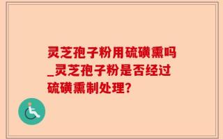 灵芝孢子粉用硫磺熏吗_灵芝孢子粉是否经过硫磺熏制处理？