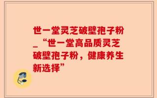 世一堂灵芝破壁孢子粉_“世一堂高品质灵芝破壁孢子粉，健康养生新选择”