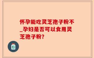 怀孕能吃灵芝孢子粉不_孕妇是否可以食用灵芝孢子粉？