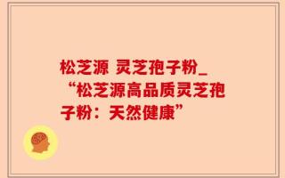 松芝源 灵芝孢子粉_“松芝源高品质灵芝孢子粉：天然健康”