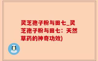 灵芝孢子粉与田七_灵芝孢子粉与田七：天然草药的神奇功效)