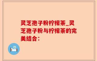 灵芝孢子粉柠檬茶_灵芝孢子粉与柠檬茶的完美结合：