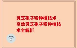 灵芝孢子粉种植技术_高效灵芝孢子粉种植技术全解析