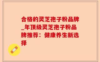 合格的灵芝孢子粉品牌_年顶级灵芝孢子粉品牌推荐：健康养生新选择