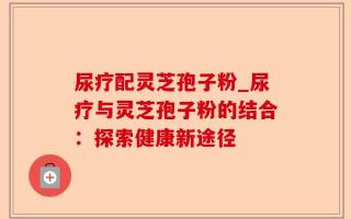 尿疗配灵芝孢子粉_尿疗与灵芝孢子粉的结合：探索健康新途径