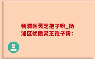 杨浦区灵芝孢子粉_杨浦区优质灵芝孢子粉：