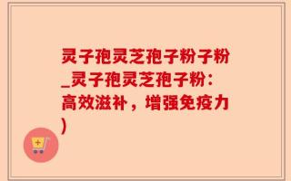 灵子孢灵芝孢子粉子粉_灵子孢灵芝孢子粉：高效滋补，增强免疫力)