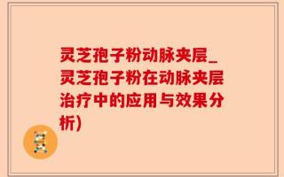 灵芝孢子粉动脉夹层_灵芝孢子粉在动脉夹层治疗中的应用与效果分析)
