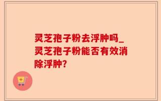 灵芝孢子粉去浮肿吗_灵芝孢子粉能否有效消除浮肿？