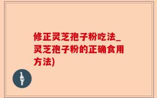修正灵芝孢子粉吃法_灵芝孢子粉的正确食用方法)