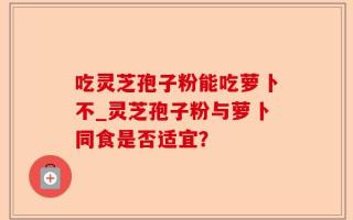 吃灵芝孢子粉能吃萝卜不_灵芝孢子粉与萝卜同食是否适宜？