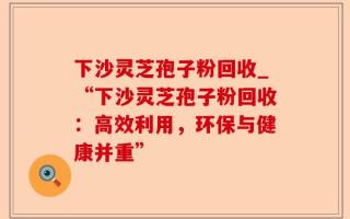 下沙灵芝孢子粉回收_“下沙灵芝孢子粉回收：高效利用，环保与健康并重”