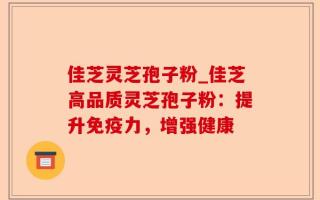 佳芝灵芝孢子粉_佳芝高品质灵芝孢子粉：提升免疫力，增强健康